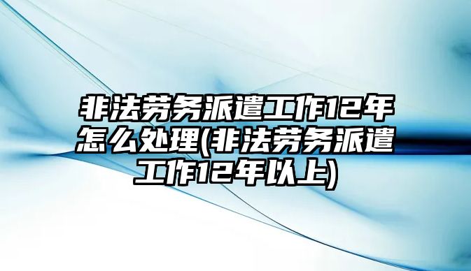 非法勞務(wù)派遣工作12年怎么處理(非法勞務(wù)派遣工作12年以上)