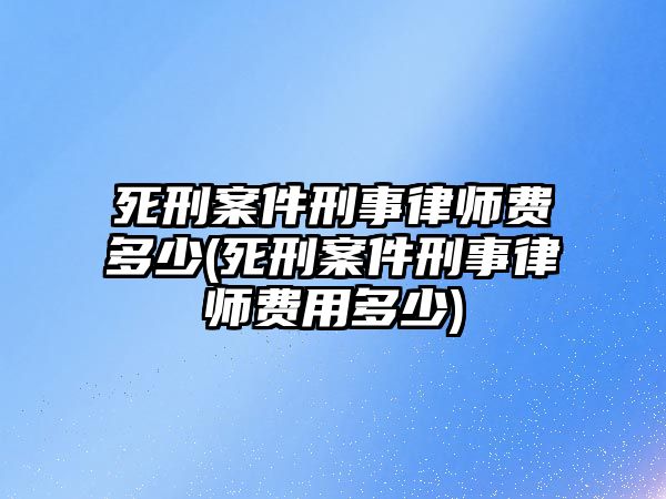 死刑案件刑事律師費多少(死刑案件刑事律師費用多少)