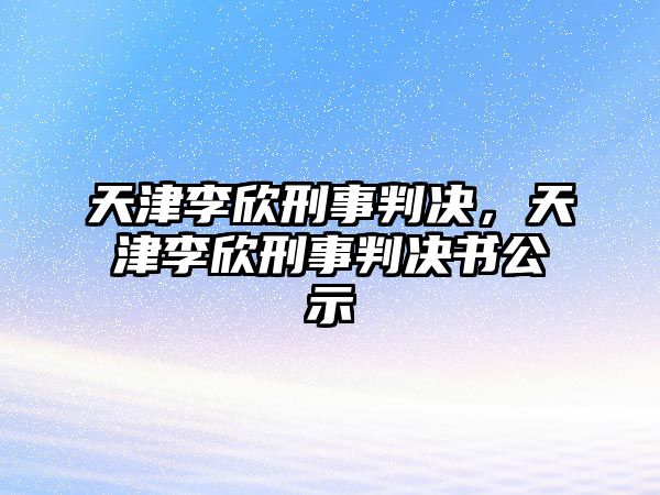 天津李欣刑事判決，天津李欣刑事判決書公示