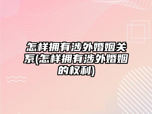 怎樣擁有涉外婚姻關系(怎樣擁有涉外婚姻的權利)