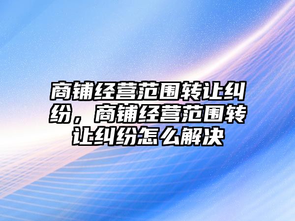 商鋪經(jīng)營范圍轉讓糾紛，商鋪經(jīng)營范圍轉讓糾紛怎么解決