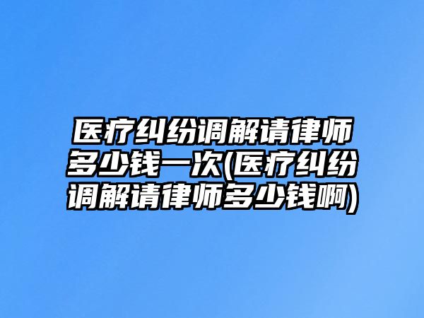 醫(yī)療糾紛調(diào)解請律師多少錢一次(醫(yī)療糾紛調(diào)解請律師多少錢啊)