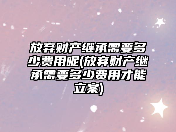 放棄財產繼承需要多少費用呢(放棄財產繼承需要多少費用才能立案)