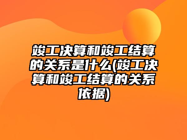 竣工決算和竣工結算的關系是什么(竣工決算和竣工結算的關系依據)