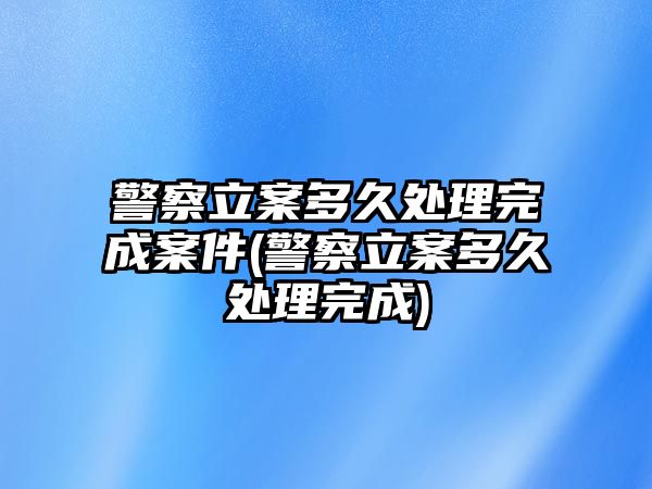 警察立案多久處理完成案件(警察立案多久處理完成)