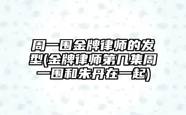 周一圍金牌律師的發型(金牌律師第幾集周一圍和朱丹在一起)