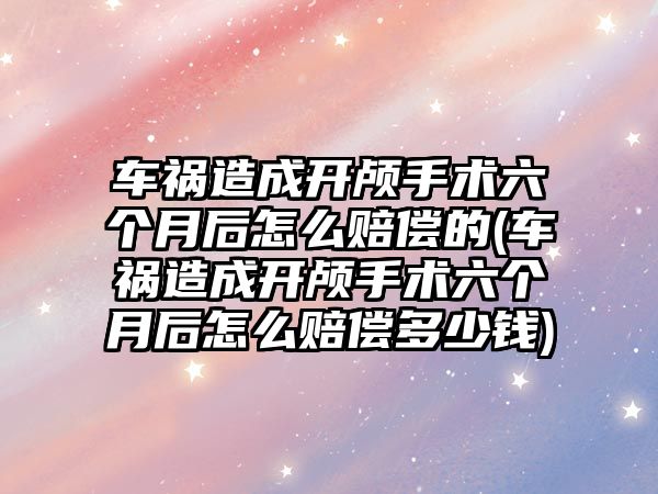 車禍造成開顱手術六個月后怎么賠償的(車禍造成開顱手術六個月后怎么賠償多少錢)