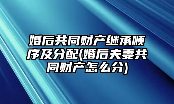 婚后共同財產繼承順序及分配(婚后夫妻共同財產怎么分)