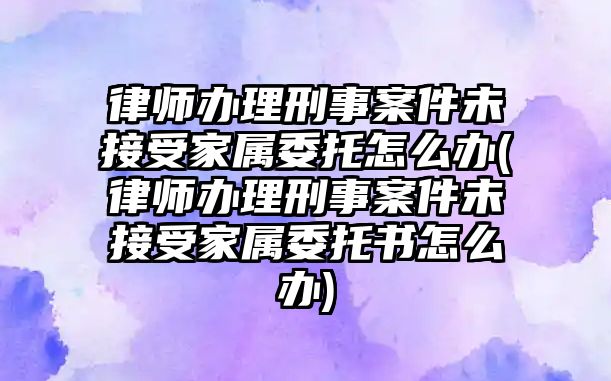 律師辦理刑事案件未接受家屬委托怎么辦(律師辦理刑事案件未接受家屬委托書怎么辦)