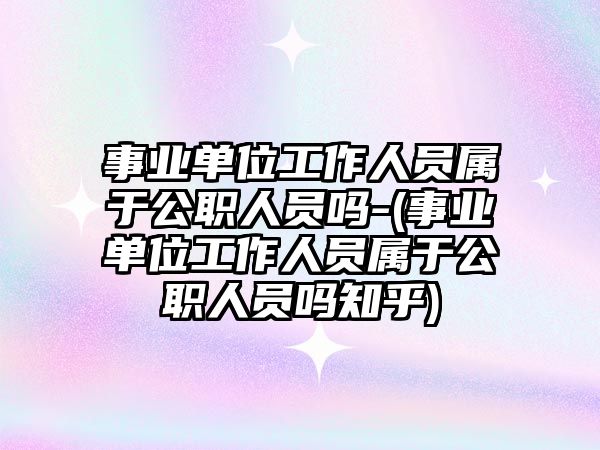 事業單位工作人員屬于公職人員嗎-(事業單位工作人員屬于公職人員嗎知乎)