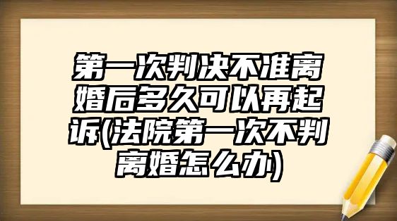 第一次判決不準離婚后多久可以再起訴(法院第一次不判離婚怎么辦)