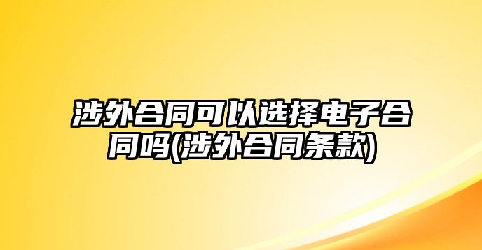 涉外合同可以選擇電子合同嗎(涉外合同條款)