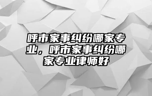 呼市家事糾紛哪家專業，呼市家事糾紛哪家專業律師好