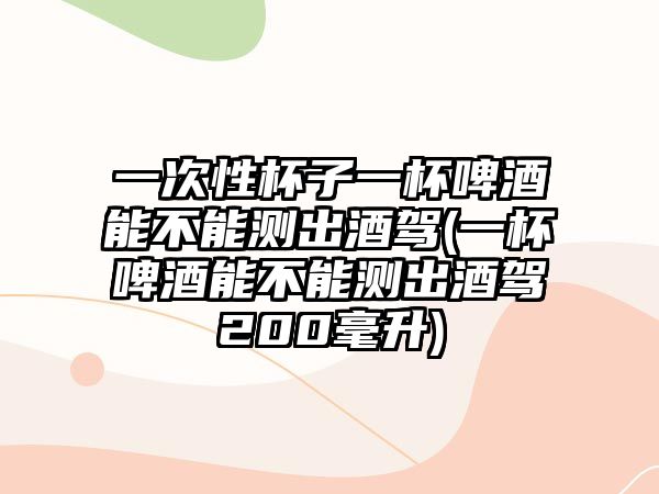 一次性杯子一杯啤酒能不能測出酒駕(一杯啤酒能不能測出酒駕200毫升)