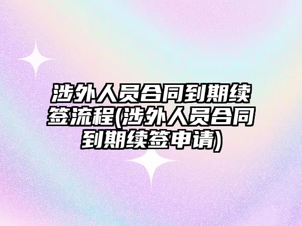 涉外人員合同到期續簽流程(涉外人員合同到期續簽申請)