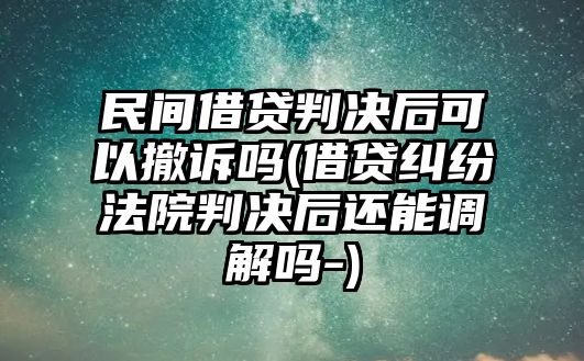 民間借貸判決后可以撤訴嗎(借貸糾紛法院判決后還能調解嗎-)