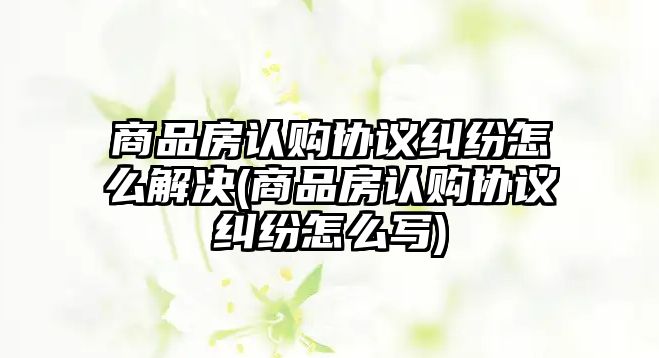 商品房認購協議糾紛怎么解決(商品房認購協議糾紛怎么寫)