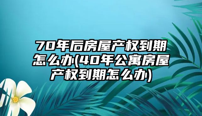 70年后房屋產(chǎn)權(quán)到期怎么辦(40年公寓房屋產(chǎn)權(quán)到期怎么辦)