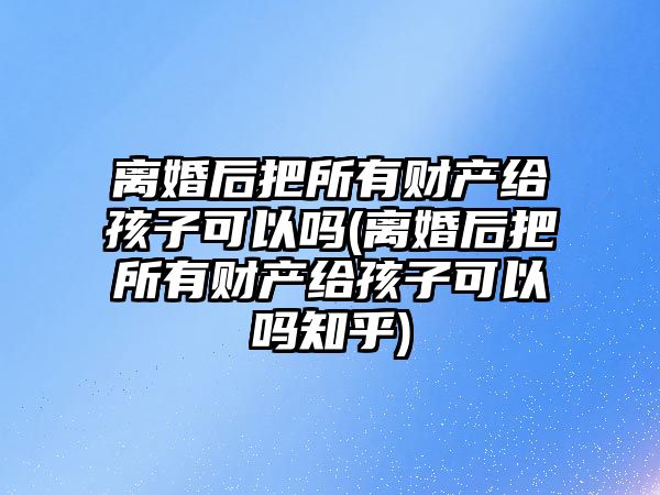 離婚后把所有財產給孩子可以嗎(離婚后把所有財產給孩子可以嗎知乎)