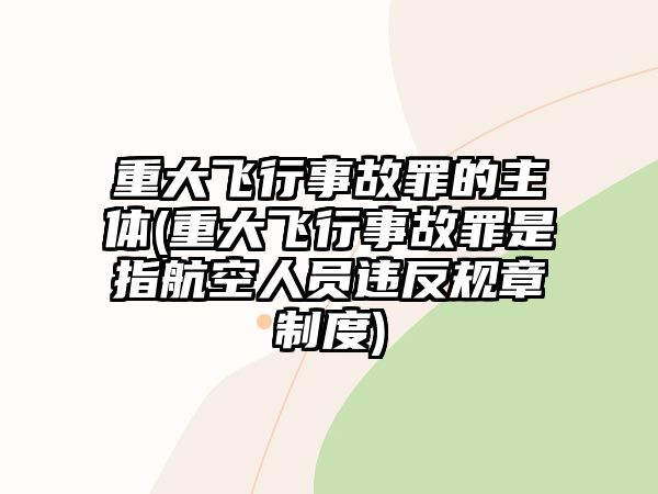 重大飛行事故罪的主體(重大飛行事故罪是指航空人員違反規章制度)