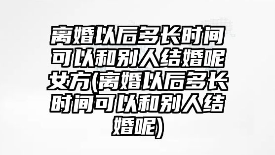 離婚以后多長(zhǎng)時(shí)間可以和別人結(jié)婚呢女方(離婚以后多長(zhǎng)時(shí)間可以和別人結(jié)婚呢)