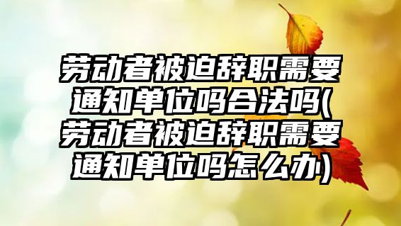 勞動者被迫辭職需要通知單位嗎合法嗎(勞動者被迫辭職需要通知單位嗎怎么辦)