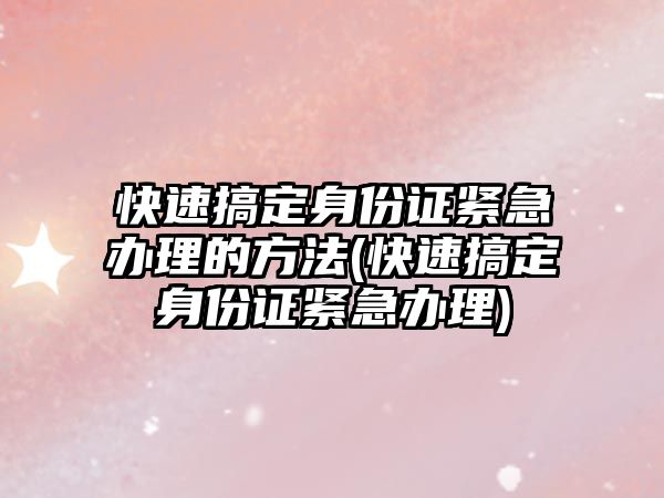 快速搞定身份證緊急辦理的方法(快速搞定身份證緊急辦理)