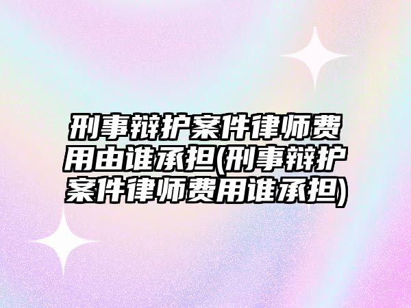 刑事辯護案件律師費用由誰承擔(刑事辯護案件律師費用誰承擔)