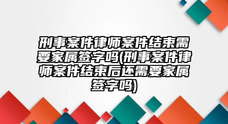 刑事案件律師案件結(jié)束需要家屬簽字嗎(刑事案件律師案件結(jié)束后還需要家屬簽字嗎)