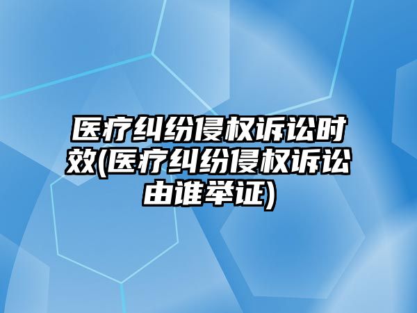 醫(yī)療糾紛侵權(quán)訴訟時(shí)效(醫(yī)療糾紛侵權(quán)訴訟由誰(shuí)舉證)