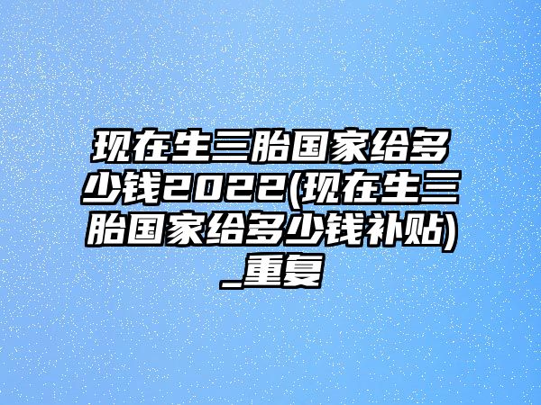 現(xiàn)在生三胎國家給多少錢2022(現(xiàn)在生三胎國家給多少錢補(bǔ)貼)_重復(fù)