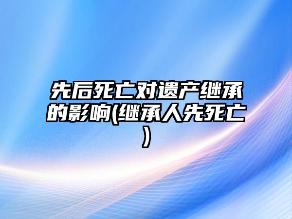 先后死亡對遺產繼承的影響(繼承人先死亡)