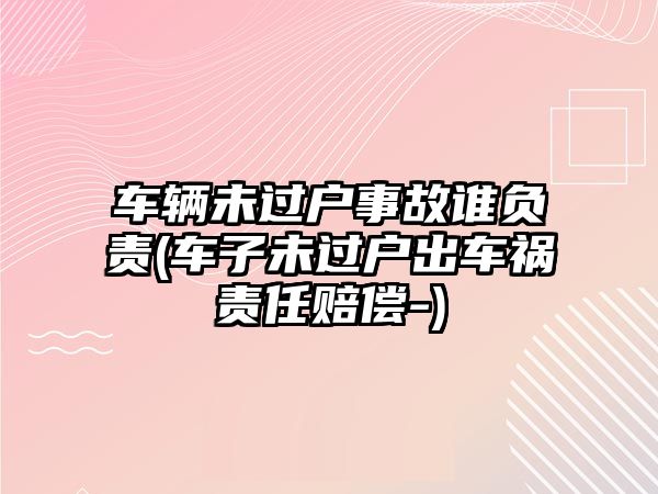 車輛未過戶事故誰負(fù)責(zé)(車子未過戶出車禍責(zé)任賠償-)