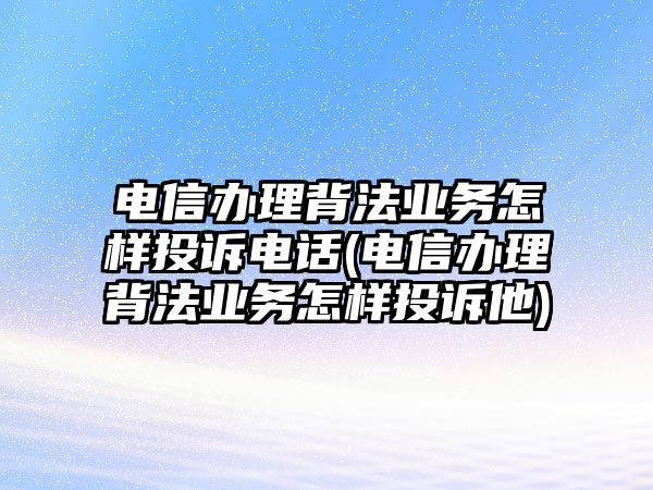 電信辦理背法業(yè)務怎樣投訴電話(電信辦理背法業(yè)務怎樣投訴他)