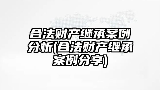 合法財產繼承案例分析(合法財產繼承案例分享)