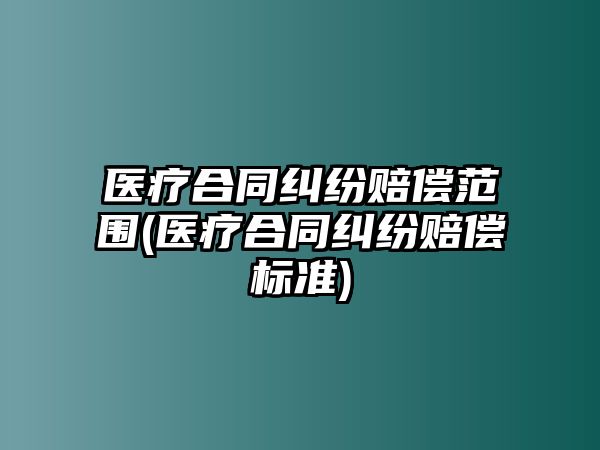 醫療合同糾紛賠償范圍(醫療合同糾紛賠償標準)