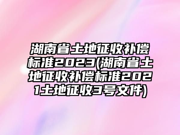 湖南省土地征收補償標準2023(湖南省土地征收補償標準2021土地征收3號文件)