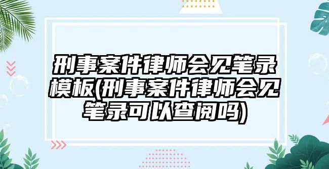 刑事案件律師會見筆錄模板(刑事案件律師會見筆錄可以查閱嗎)