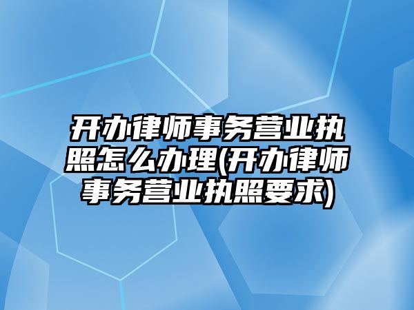 開辦律師事務營業執照怎么辦理(開辦律師事務營業執照要求)