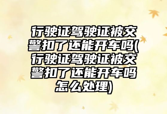 行駛證駕駛證被交警扣了還能開車嗎(行駛證駕駛證被交警扣了還能開車嗎怎么處理)