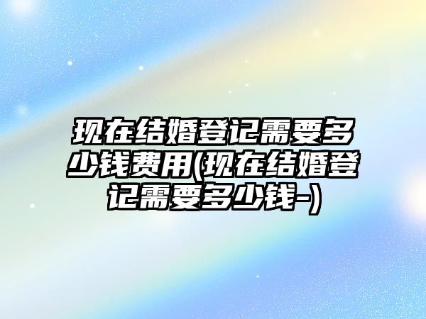 現在結婚登記需要多少錢費用(現在結婚登記需要多少錢-)