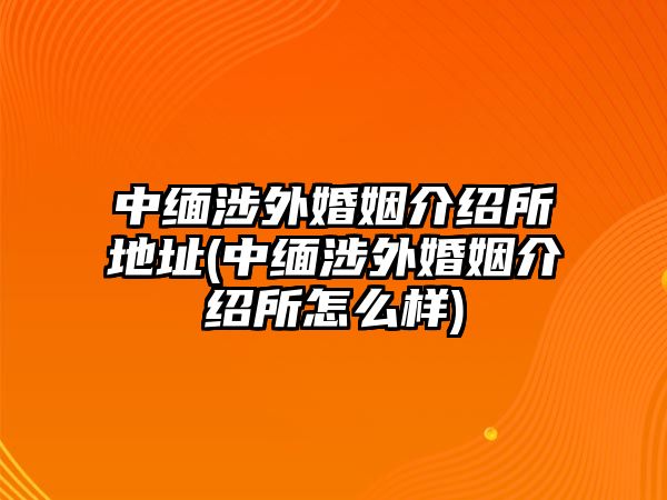 中緬涉外婚姻介紹所地址(中緬涉外婚姻介紹所怎么樣)