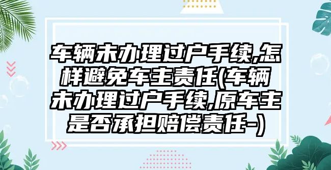 車輛未辦理過(guò)戶手續(xù),怎樣避免車主責(zé)任(車輛未辦理過(guò)戶手續(xù),原車主是否承擔(dān)賠償責(zé)任-)