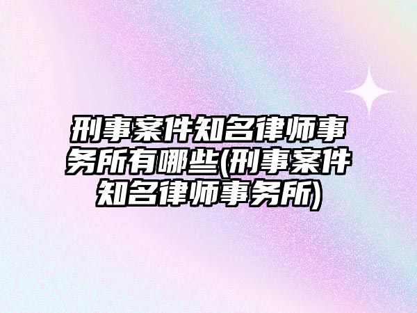 刑事案件知名律師事務(wù)所有哪些(刑事案件知名律師事務(wù)所)