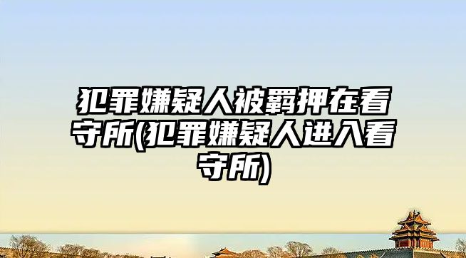 犯罪嫌疑人被羈押在看守所(犯罪嫌疑人進入看守所)