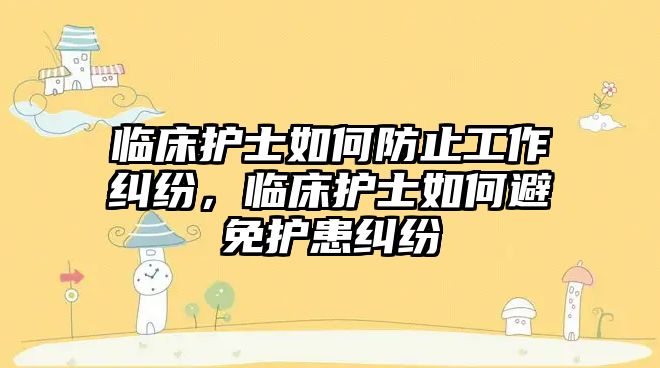 臨床護士如何防止工作糾紛，臨床護士如何避免護患糾紛