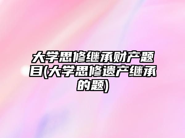 大學(xué)思修繼承財(cái)產(chǎn)題目(大學(xué)思修遺產(chǎn)繼承的題)