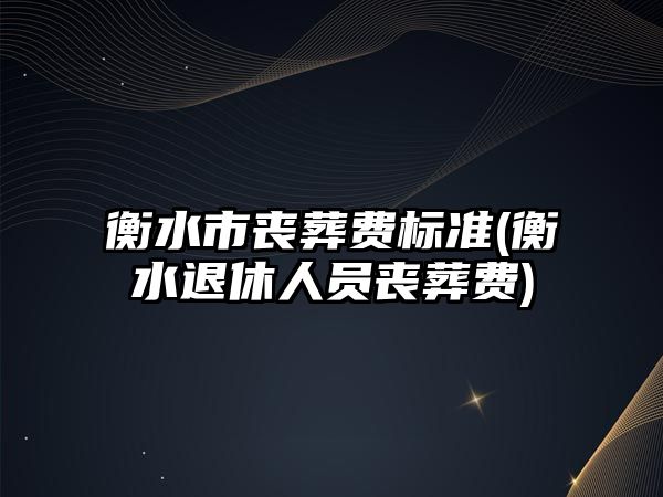 衡水市喪葬費標準(衡水退休人員喪葬費)