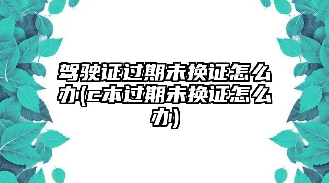 駕駛證過期未換證怎么辦(c本過期未換證怎么辦)