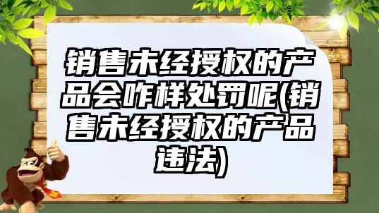 銷售未經授權的產品會咋樣處罰呢(銷售未經授權的產品違法)